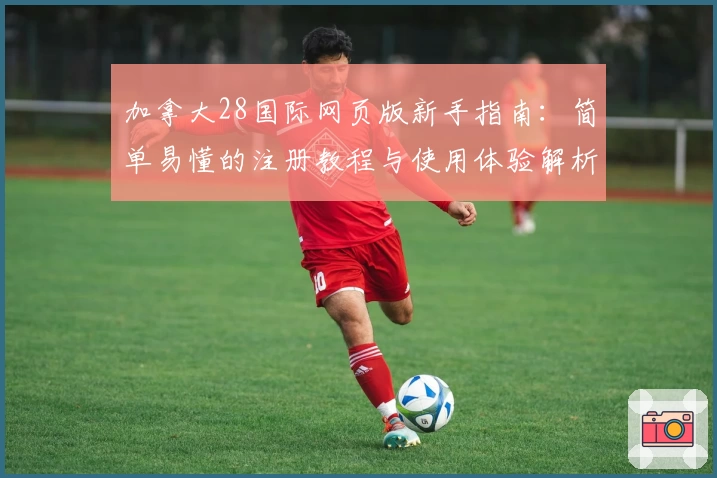 加拿大28国际网页版新手指南：简单易懂的注册教程与使用体验解析