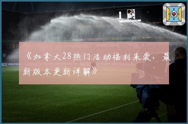 《加拿大28热门活动福利来袭，最新版本更新详解》