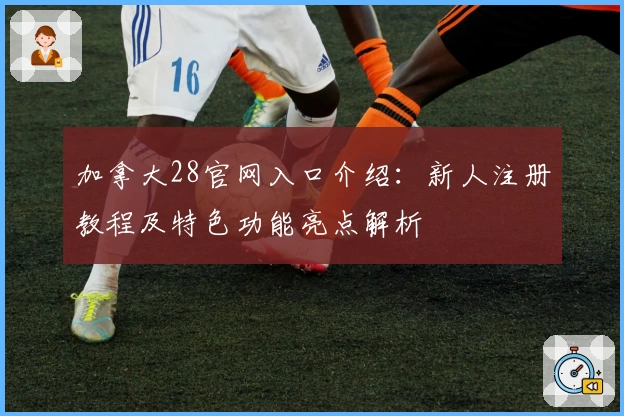 加拿大28官网入口介绍：新人注册教程及特色功能亮点解析