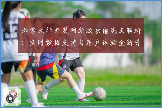 加拿大28开奖网新版功能亮点解析：实时数据支持与用户体验全新升级