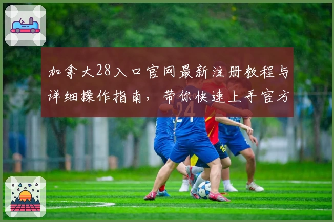 加拿大28入口官网最新注册教程与详细操作指南，带你快速上手官方安全通道