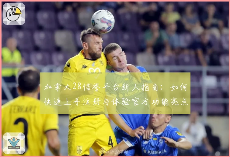 加拿大28信誉平台新人指南:如何快速上手注册与体验官方功能亮点